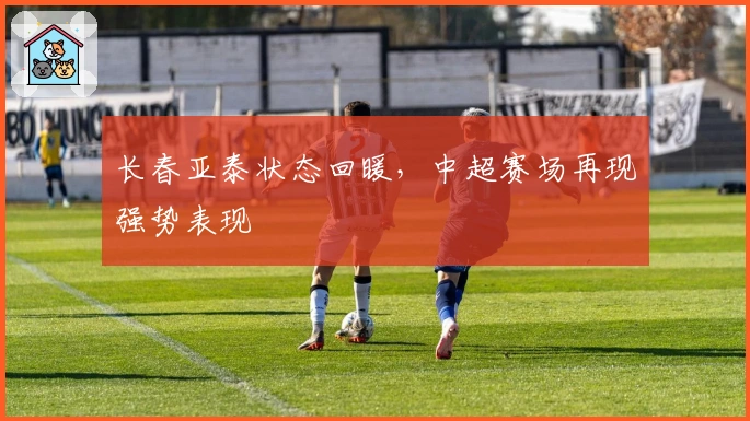 长春亚泰状态回暖，中超赛场再现强势表现
