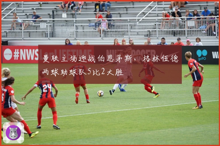 曼联主场迎战伯恩茅斯，格林伍德两球助球队5比2大胜