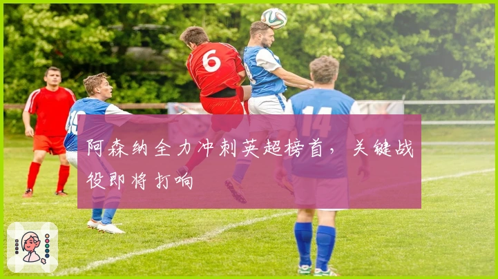 阿森纳全力冲刺英超榜首，关键战役即将打响