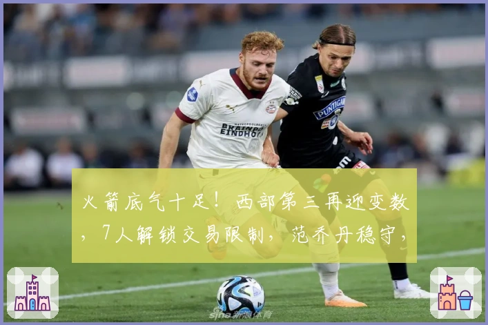火箭底气十足！西部第三再迎变数，7人解锁交易限制，范乔丹稳守，卡佩拉或告别