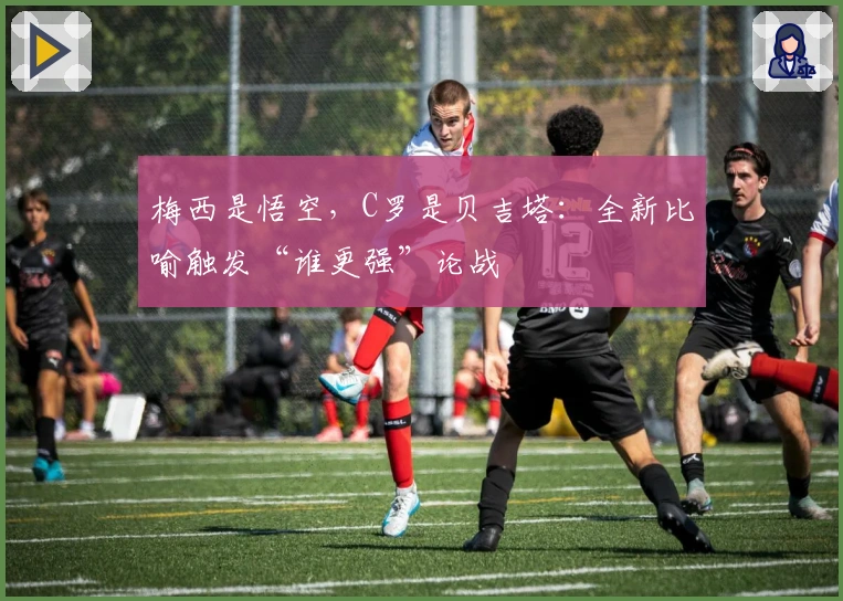 梅西是悟空，C罗是贝吉塔：全新比喻触发“谁更强”论战