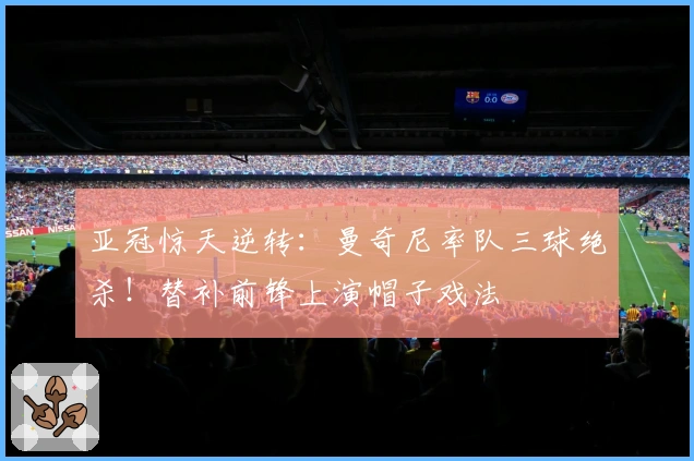 亚冠惊天逆转：曼奇尼率队三球绝杀！替补前锋上演帽子戏法