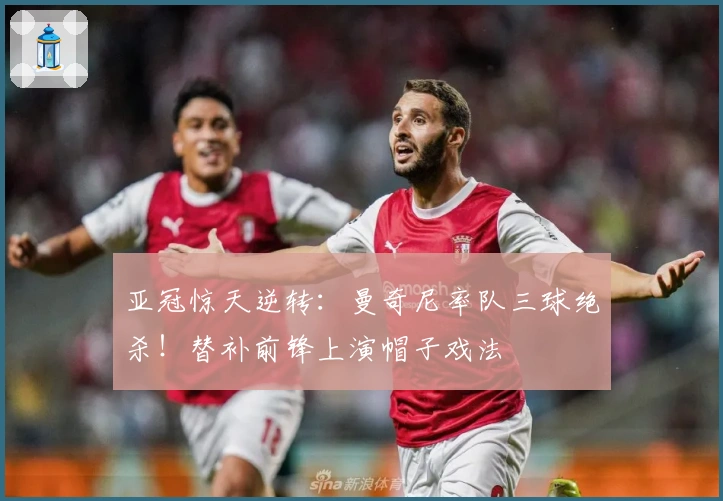 亚冠惊天逆转：曼奇尼率队三球绝杀！替补前锋上演帽子戏法