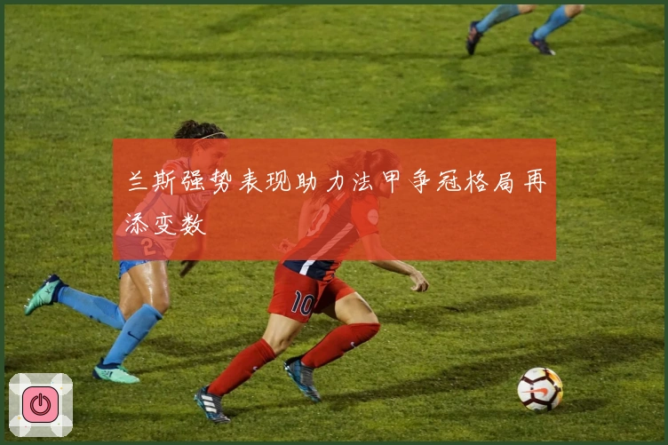 兰斯强势表现助力法甲争冠格局再添变数