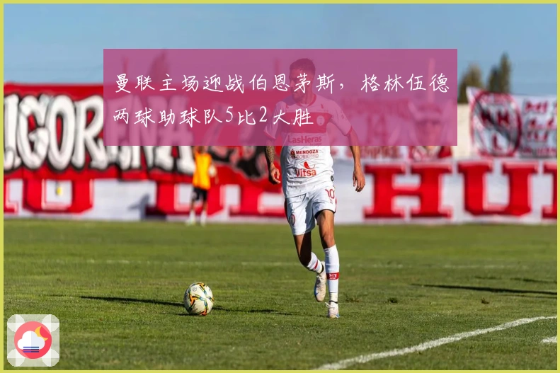 曼联主场迎战伯恩茅斯，格林伍德两球助球队5比2大胜