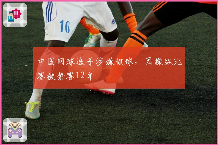 中国网球选手涉嫌假球，因操纵比赛被禁赛12年